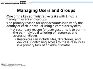 © 2006 ITT Educational Services Inc.
Linux Operating System :: Unit 3 :: Slide 13
Managing Users and Groups
•One of the key administrative tasks with Linux is
managing users and groups.
•The primary reason for user accounts is to verify the
identity of each individual using a computer system.
 A secondary reason for user accounts is to permit
the per-individual tailoring of resources and
access privileges.
• Resources can include files, directories, and
devices. Controlling access to these resources
is a primary task of an administrator
 