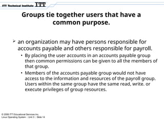 © 2006 ITT Educational Services Inc.
Linux Operating System :: Unit 3 :: Slide 14
Groups tie together users that have a
common purpose.
 an organization may have persons responsible for
accounts payable and others responsible for payroll.
• By placing the user accounts in an accounts payable group
then common permissions can be given to all the members of
that group.
• Members of the accounts payable group would not have
access to the information and resources of the payroll group.
Users within the same group have the same read, write. or
execute privileges of group resources.
 