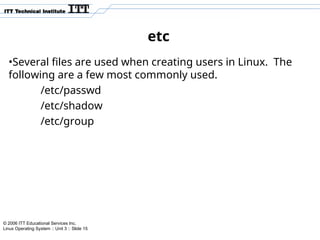 © 2006 ITT Educational Services Inc.
Linux Operating System :: Unit 3 :: Slide 15
etc
•Several files are used when creating users in Linux. The
following are a few most commonly used.
/etc/passwd
/etc/shadow
/etc/group
 