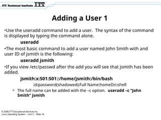 © 2006 ITT Educational Services Inc.
Linux Operating System :: Unit 3 :: Slide 18
Adding a User 1
•Use the useradd command to add a user. The syntax of the command
is displayed by typing the command alone.
useradd
•The most basic command to add a user named John Smith with and
user ID of jsmith is the following:
useradd jsmith
•If you view /etc/passwd after the add you will see that jsmith has been
added.
jsmith:x:501:501::/home/jsmith:/bin/bash
id:password(shadowed):Full Name:homeDir:shell
 The full name can be added with the –c option. useradd –c “John
Smith” jsmith
 
