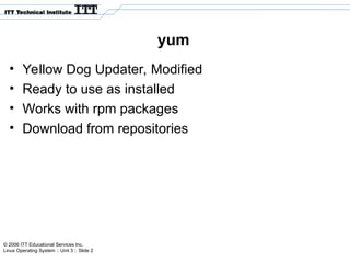 © 2006 ITT Educational Services Inc.
Linux Operating System :: Unit 3 :: Slide 2
yum
• Yellow Dog Updater, Modified
• Ready to use as installed
• Works with rpm packages
• Download from repositories
 