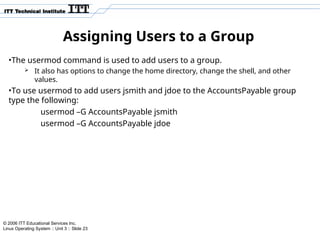 © 2006 ITT Educational Services Inc.
Linux Operating System :: Unit 3 :: Slide 23
Assigning Users to a Group
•The usermod command is used to add users to a group.
 It also has options to change the home directory, change the shell, and other
values.
•To use usermod to add users jsmith and jdoe to the AccountsPayable group
type the following:
usermod –G AccountsPayable jsmith
usermod –G AccountsPayable jdoe
 