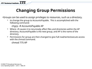 © 2006 ITT Educational Services Inc.
Linux Operating System :: Unit 3 :: Slide 24
Changing Group Permissions
•Groups can be used to assign privileges to resources, such as a directory.
 to change the group to AccountsPayable. This is accomplished with the
following command:
chgrp –R AccountsPayable AP
 Where –R causes it to recursively affect files and directories within the AP
directory, AccountsPayable is the new group, and AP is the name of the
directory.
 Permissions for group are then changed to give full read/write/execute access
with the chmod command.
chmod 775 AP
 