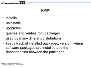 © 2006 ITT Educational Services Inc.
Linux Operating System :: Unit 3 :: Slide 8
RPM
• installs
• uninstalls
• upgrades
• queries and verifies rpm packages
• used by many different distributions
• keeps track of installed packages, version ,where
software packages are installed and the
dependencies between the packages
 