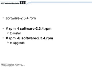 © 2006 ITT Educational Services Inc.
Linux Operating System :: Unit 3 :: Slide 9
• software-2.3.4.rpm
• # rpm -i software-2.3.4.rpm
 to install
• # rpm -U software-2.3.4.rpm
 to upgrade
 