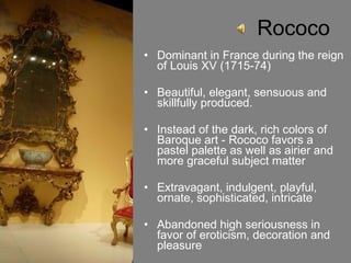 Rococo Dominant in France during the reign of Louis XV (1715-74) Beautiful, elegant, sensuous and skillfully produced.  Instead of the dark, rich colors of Baroque art - Rococo favors a pastel palette as well as airier and more graceful subject matter Extravagant, indulgent, playful, ornate, sophisticated, intricate Abandoned high seriousness in favor of eroticism, decoration and pleasure 