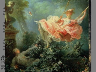 JEAN-HONORÉ FRAGONARD, The Swing, 1766. Oil on canvas, approx. 2’ 11” x 2’ 8”. The Wallace Collection, London.  Bishop swings a woman whose lover hides below She kicks her shoe at the little statue of Discretion and toward the lover Exaggeratedly delicate femininity – tiny hands and feet and layers of petticoats 