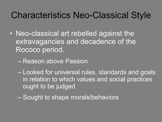 Characteristics Neo-Classical Style Neo-classical art rebelled against the extravagancies and decadence of the Rococo period.  Reason above Passion Looked for universal rules, standards and goals in relation to which values and social practices ought to be judged Sought to shape morals/behaviors   