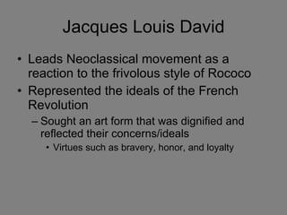 Jacques Louis David Leads Neoclassical movement as a reaction to the frivolous style of Rococo Represented the ideals of the French Revolution Sought an art form that was dignified and reflected their concerns/ideals Virtues such as bravery, honor, and loyalty 