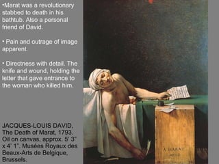 JACQUES-LOUIS DAVID, The Death of Marat, 1793. Oil on canvas, approx. 5’ 3” x 4’ 1”. Musées Royaux des Beaux-Arts de Belgique, Brussels. Marat was a revolutionary stabbed to death in his bathtub. Also a personal friend of David. Pain and outrage of image apparent. Directness with detail. The knife and wound, holding the letter that gave entrance to the woman who killed him.  