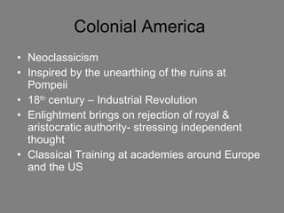 Colonial America  Neoclassicism Inspired by the unearthing of the ruins at Pompeii 18 th  century – Industrial Revolution  Enlightment brings on rejection of royal & aristocratic authority- stressing independent thought Classical Training at academies around Europe and the US 