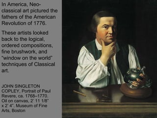 JOHN SINGLETON COPLEY, Portrait of Paul Revere, ca. 1768–1770. Oil on canvas, 2’ 11 1/8” x 2’ 4”. Museum of Fine Arts, Boston  In America, Neo-classical art pictured the fathers of the American Revolution of 1776.  These artists looked back to the logical, ordered compositions, fine brushwork, and “window on the world” techniques of Classical art.  