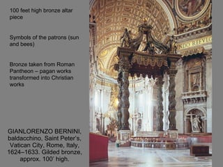 GIANLORENZO BERNINI, baldacchino, Saint Peter’s, Vatican City, Rome, Italy, 1624–1633. Gilded bronze, approx. 100’ high. 100 feet high bronze altar piece Symbols of the patrons (sun and bees) Bronze taken from Roman Pantheon – pagan works transformed into Christian works 