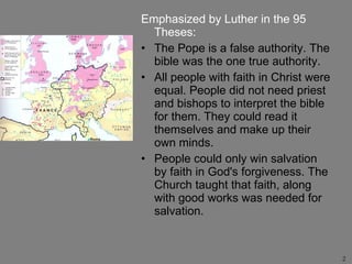 Emphasized by Luther in the 95 Theses: The Pope is a false authority. The bible was the one true authority. All people with faith in Christ were equal. People did not need priest and bishops to interpret the bible for them. They could read it themselves and make up their own minds. People could only win salvation by faith in God's forgiveness. The Church taught that faith, along with good works was needed for salvation. 