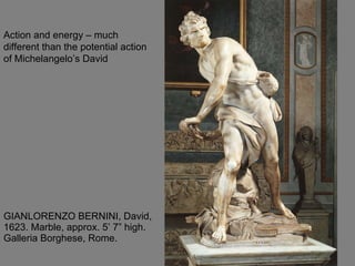 GIANLORENZO BERNINI, David, 1623. Marble, approx. 5’ 7” high. Galleria Borghese, Rome.  Action and energy – much different than the potential action of Michelangelo’s David 