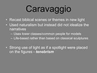 Caravaggio Recast biblical scenes or themes in new light Used naturalism but instead did not idealize the narratives  Uses lower classes/common people for models Life-based rather than based on classical sculptures Strong use of light as if a spotlight were placed on the figures -  tenebrism   
