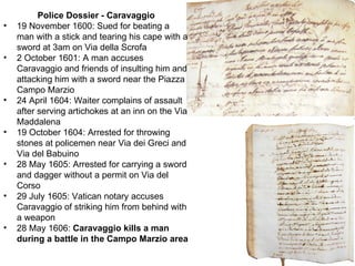 Police Dossier - Caravaggio 19 November 1600: Sued for beating a man with a stick and tearing his cape with a sword at 3am on Via della Scrofa  2 October 1601: A man accuses Caravaggio and friends of insulting him and attacking him with a sword near the Piazza Campo Marzio  24 April 1604: Waiter complains of assault after serving artichokes at an inn on the Via Maddalena  19 October 1604: Arrested for throwing stones at policemen near Via dei Greci and Via del Babuino  28 May 1605: Arrested for carrying a sword and dagger without a permit on Via del Corso  29 July 1605: Vatican notary accuses Caravaggio of striking him from behind with a weapon  28 May 1606:  Caravaggio kills a man during a battle in the Campo Marzio area  