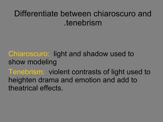 Differentiate between chiaroscuro and tenebrism. Chiaroscuro:   light and shadow used to show modeling Tenebrism:  violent   contrasts of   light used to heighten drama and emotion and add to theatrical effects. 