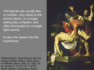 CARAVAGGIO, Entombment, from the chapel of Pietro Vittrice, Santa Maria in Vallicella, Rome, Italy, ca. 1603. Oil on canvas, 9’ 10 1/8” x 6’ 7 15/16”. Musei Vaticani, Pinacoteca, Rome. His figures are usually few in number, very close to the picture plane, on a stage setting like a theatre, and  often illuminated by a single light source. Invites the viewer into the experience 