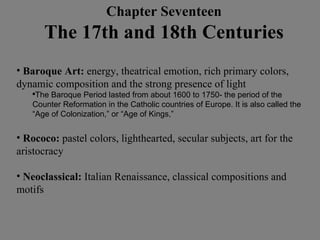 Baroque Art:  energy, theatrical emotion, rich primary colors, dynamic composition and the strong presence of light The Baroque Period lasted from about 1600 to 1750- the period of the Counter Reformation in the Catholic countries of Europe. It is also called the “Age of Colonization,” or “Age of Kings,” Rococo:  pastel colors, lighthearted, secular subjects, art for the aristocracy Neoclassical:  Italian Renaissance, classical compositions and motifs Chapter Seventeen The 17th and 18th Centuries 