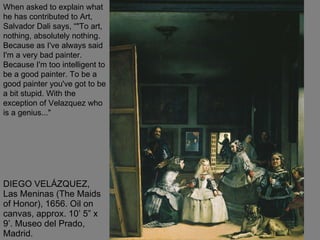 DIEGO VELÁZQUEZ, Las Meninas (The Maids of Honor), 1656. Oil on canvas, approx. 10’ 5” x 9’. Museo del Prado, Madrid.  When asked to explain what he has contributed to Art, Salvador Dali says, “"To art, nothing, absolutely nothing. Because as I've always said I'm a very bad painter. Because I'm too intelligent to be a good painter. To be a good painter you've got to be a bit stupid. With the exception of Velazquez who is a genius..." 