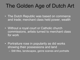 The Golden Age of Dutch Art The Dutch Republic was based on commerce and trade; merchant class held power, wealth Without a royal court or Catholic church commissions, artists turned to merchant class for work Portraiture rose in popularity as did works showing their possessions and land Still lifes, landscapes, genre scenes and portraits   