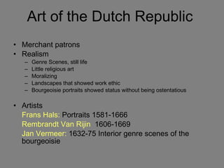 Art of the Dutch Republic  Merchant patrons Realism Genre Scenes, still life Little religious art Moralizing Landscapes that showed work ethic Bourgeoisie portraits showed status without being ostentatious Artists Frans Hals:  Portraits 1581-1666 Rembrandt Van Rijin   1606-1669 Jan Vermeer:  1632-75 Interior genre scenes of the bourgeoisie 