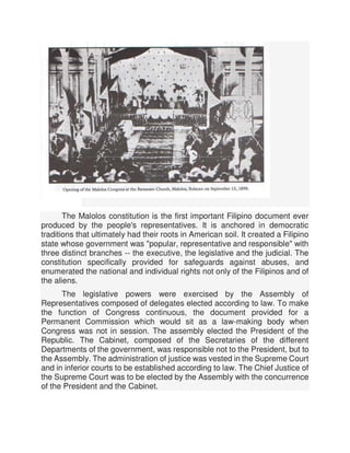 The Malolos constitution is the first important Filipino document ever
produced by the people's representatives. It is anchored in democratic
traditions that ultimately had their roots in American soil. It created a Filipino
state whose government was "popular, representative and responsible" with
three distinct branches -- the executive, the legislative and the judicial. The
constitution specifically provided for safeguards against abuses, and
enumerated the national and individual rights not only of the Filipinos and of
the aliens.
The legislative powers were exercised by the Assembly of
Representatives composed of delegates elected according to law. To make
the function of Congress continuous, the document provided for a
Permanent Commission which would sit as a law-making body when
Congress was not in session. The assembly elected the President of the
Republic. The Cabinet, composed of the Secretaries of the different
Departments of the government, was responsible not to the President, but to
the Assembly. The administration of justice was vested in the Supreme Court
and in inferior courts to be established according to law. The Chief Justice of
the Supreme Court was to be elected by the Assembly with the concurrence
of the President and the Cabinet.
 
