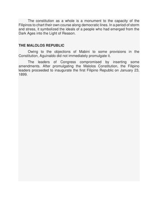 The constitution as a whole is a monument to the capacity of the
Filipinos to chart their own course along democratic lines. In a period of storm
and stress, it symbolized the ideals of a people who had emerged from the
Dark Ages into the Light of Reason.
THE MALOLOS REPUBLIC
Owing to the objections of Mabini to some provisions in the
Constitution, Aguinaldo did not immediately promulgate it.
The leaders of Congress compromised by inserting some
amendments. After promulgating the Malolos Constitution, the Filipino
leaders proceeded to inaugurate the first Filipino Republic on January 23,
1899.
 