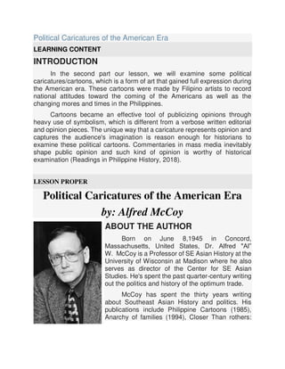 Political Caricatures of the American Era
LEARNING CONTENT
INTRODUCTION
In the second part our lesson, we will examine some political
caricatures/cartoons, which is a form of art that gained full expression during
the American era. These cartoons were made by Filipino artists to record
national attitudes toward the coming of the Americans as well as the
changing mores and times in the Philippines.
Cartoons became an effective tool of publicizing opinions through
heavy use of symbolism, which is different from a verbose written editorial
and opinion pieces. The unique way that a caricature represents opinion and
captures the audience's imagination is reason enough for historians to
examine these political cartoons. Commentaries in mass media inevitably
shape public opinion and such kind of opinion is worthy of historical
examination (Readings in Philippine History, 2018).
LESSON PROPER
Political Caricatures of the American Era
by: Alfred McCoy
ABOUT THE AUTHOR
Born on June 8,1945 in Concord,
Massachusetts, United States, Dr. Alfred "Al”
W. McCoy is a Professor of SE Asian History at the
University of Wisconsin at Madison where he also
serves as director of the Center for SE Asian
Studies. He's spent the past quarter-century writing
out the politics and history of the optimum trade.
McCoy has spent the thirty years writing
about Southeast Asian History and politics. His
publications include Philippine Cartoons (1985),
Anarchy of families (1994), Closer Than rothers:
 