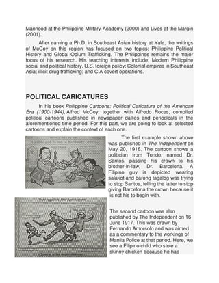 Manhood at the Philippine Military Academy (2000) and Lives at the Margin
(2001).
After earning a Ph.D. in Southeast Asian history at Yale, the writings
of McCoy on this region has focused on two topics; Philippine Political
History and Global Opium Trafficking. The Philippines remains the major
focus of his research. His teaching interests include; Modern Philippine
social and political history, U.S. foreign policy; Colonial empires in Southeast
Asia; illicit drug trafficking; and CIA covert operations.
POLITICAL CARICATURES
In his book Philippine Cartoons: Political Caricature of the American
Era (1900-1944), Alfred McCoy, together with Alfredo Roces, compiled
political cartoons published in newspaper dailies and periodicals in the
aforementioned time period. For this part, we are going to look at selected
cartoons and explain the context of each one.
The first example shown above
was published in The Independent on
May 20, 1916. The cartoon shows a
politician from Tondo, named Dr.
Santos, passing his crown to his
brother-in-law, Dr. Barcelona. A
Filipino guy is depicted wearing
salakot and barong tagalog was trying
to stop Santos, telling the latter to stop
giving Barcelona the crown because it
is not his to begin with.
The second cartoon was also
published by The Independent on 16
June 1917. This was drawn by
Fernando Amorsolo and was aimed
as a commentary to the workings of
Manila Police at that period. Here, we
see a Filipino child who stole a
skinny chicken because he had
 