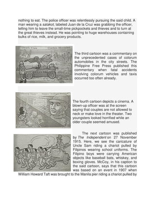 nothing to eat. The police officer was relentlessly pursuing the said child. A
man wearing a salakot, labeled Juan de la Cruz was grabbing the officer,
telling him to leave the small-time pickpockets and thieves and to turn at
the great thieves instead. He was pointing to huge warehouses containing
bulks of rice, milk, and grocery products.
The third cartoon was a commentary on
the unprecedented cases of colorum
automobiles in the city streets. The
Philippine Free Press published this
commentary when fatal accidents
involving colorum vehicles and taxis
occurred too often already.
The fourth cartoon depicts a cinema. A
blown-up officer was at the screen
saying that couples are not allowed to
neck or make love in the theater. Two
youngsters looked horrified while an
older couple seemed amused.
The next cartoon was published
by The Independent on 27 November
1915. Here, we see the caricature of
Uncle Sam riding a chariot pulled by
Filipinos wearing school uniforms. The
Filipino boys were carrying American
objects like baseball bats, whiskey, and
boxing gloves. McCoy, in his caption to
the said cartoon, says that this cartoon
was based on an event in 1907 when
William Howard Taft was brought to the Manila pier riding a chariot pulled by
 