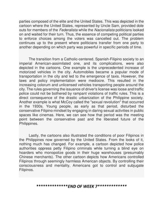 parties composed of the elite and the United States. This was depicted in the
cartoon where the United States, represented by Uncle Sam, provided dole
outs for members of the Federalista while the Nacionalista politicians looked
on and waited for their turn. Thus, the essence of competing political parties
to enforce choices among the voters was cancelled out. The problem
continues up to the present where politicians transfer from one party to
another depending on which party was powerful in specific periods of time.
The transition from a Catholic-centered. Spanish-Filipino society to an
imperial American-assimilated one, and its complications, were also
depicted in the cartoons. One example is the unprecedented increase of
motorized vehicles in the city. Automobiles became a popular mode of
transportation in the city and led to the emergence of taxis. However, the
laws and policy implementation were mediocre. This resulted in the
increasing colorum and unlicensed vehicles transporting people around the
city. The rules governing the issuance of driver's license was loose and traffic
police could not be bothered by rampant violations of traffic rules. This is a
direct consequence of the drastic urbanization of the Philippine society.
Another example is what McCoy called the "sexual revolution" that occurred
in the 1930s. Young people, as early as that period, disturbed the
conservative Filipino mindset by engaging in daring sexual activities in public
spaces like cinemas. Here, we can see how that period was the meeting
point between the conservative past and the liberated future of the
Philippines.
Lastly, the cartoons also illustrated the conditions of poor Filipinos in
the Philippines now governed by the United States. From the looks of it,
nothing much has changed. For example, a cartoon depicted how police
authorities oppress petty Filipino criminals while turning a blind eye on
hoarders who monopolize goods in their huge warehouses (presumably
Chinese merchants). The other cartoon depicts how Americans controlled
Filipinos through seemingly harmless American objects. By controlling their
consciousness and mentality, Americans got to control and subjugate
Filipinos.
**************END OF WEEK 7*************
 