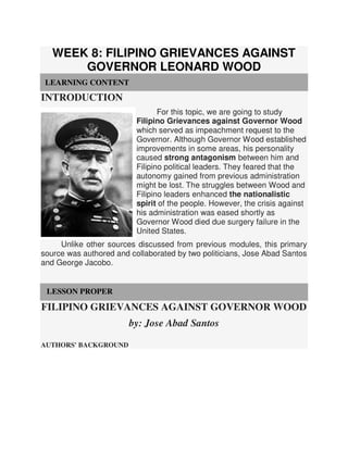 WEEK 8: FILIPINO GRIEVANCES AGAINST
GOVERNOR LEONARD WOOD
LEARNING CONTENT
INTRODUCTION
For this topic, we are going to study
Filipino Grievances against Governor Wood
which served as impeachment request to the
Governor. Although Governor Wood established
improvements in some areas, his personality
caused strong antagonism between him and
Filipino political leaders. They feared that the
autonomy gained from previous administration
might be lost. The struggles between Wood and
Filipino leaders enhanced the nationalistic
spirit of the people. However, the crisis against
his administration was eased shortly as
Governor Wood died due surgery failure in the
United States.
Unlike other sources discussed from previous modules, this primary
source was authored and collaborated by two politicians, Jose Abad Santos
and George Jacobo.
LESSON PROPER
FILIPINO GRIEVANCES AGAINST GOVERNOR WOOD
by: Jose Abad Santos
AUTHORS' BACKGROUND
 