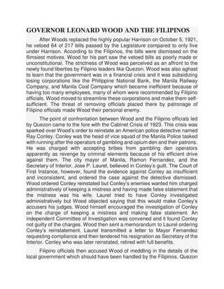 GOVERNOR LEONARD WOOD AND THE FILIPINOS
After Woods replaced the highly popular Harrison on October 5, 1921,
he vetoed 64 of 217 bills passed by the Legislature compared to only five
under Harrison. According to the Filipinos, the bills were dismissed on the
flimsiest motives. Wood for his part saw the vetoed bills as poorly made or
unconstitutional. The strictness of Wood was perceived as an affront to the
newly found liberties by Filipino leaders like Quezon. Wood was also aghast
to learn that the government was in a financial crisis and it was subsidizing
losing corporations like the Philippine National Bank, the Manila Railway
Company, and Manila Coal Company which became inefficient because of
having too many employees, many of whom were recommended by Filipino
officials. Wood moved to streamline these corporations and make them self-
sufficient. The threat of removing officials placed there by patronage of
Filipino officials made Wood their personal enemy.
The point of confrontation between Wood and the Filipino officials led
by Quezon came to the fore with the Cabinet Crisis of 1923. This crisis was
sparked over Wood’s order to reinstate an American police detective named
Ray Conley. Conley was the head of vice squad of the Manila Police tasked
with running after the operators of gambling and opium den and their patrons.
He was charged with accepting bribes from gambling den operators
apparently as revenge by criminal elements because of his efficient drive
against them. The city mayor of Manila, Ramon Fernandez, and the
Secretary of Interior, Jose P. Laurel, believed in Conley’s guilt. The Court of
First Instance, however, found the evidence against Conley as insufficient
and inconsistent, and ordered the case against the detective dismissed.
Wood ordered Conley reinstated but Conley’s enemies wanted him charged
administratively of keeping a mistress and having made false statement that
the mistress was his wife. Laurel tried to have Conley investigated
administratively but Wood objected saying that this would make Conley’s
accusers his judges. Wood himself encouraged the investigation of Conley
on the charge of keeping a mistress and making false statement. An
independent Committee of Investigation was convened and it found Conley
not guilty of the charges. Wood then sent a memorandum to Laurel ordering
Conley’s reinstatement. Laurel transmitted a letter to Mayor Fernandez
requesting compliance and then tendered his resignation as Secretary of the
Interior. Conley who was later reinstated, retired with full benefits.
Filipino officials then accused Wood of meddling in the details of the
local government which should have been handled by the Filipinos. Quezon
 