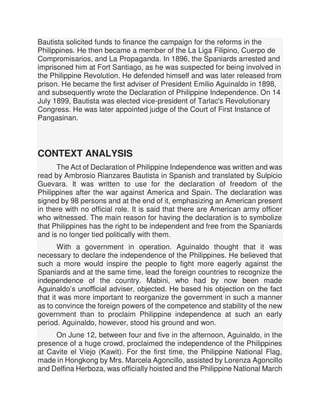 Bautista solicited funds to finance the campaign for the reforms in the
Philippines. He then became a member of the La Liga Filipino, Cuerpo de
Compromisarios, and La Propaganda. In 1896, the Spaniards arrested and
imprisoned him at Fort Santiago, as he was suspected for being involved in
the Philippine Revolution. He defended himself and was later released from
prison. He became the first adviser of President Emilio Aguinaldo in 1898,
and subsequently wrote the Declaration of Philippine Independence. On 14
July 1899, Bautista was elected vice-president of Tarlac's Revolutionary
Congress. He was later appointed judge of the Court of First Instance of
Pangasinan.
CONTEXT ANALYSIS
The Act of Declaration of Philippine Independence was written and was
read by Ambrosio Rianzares Bautista in Spanish and translated by Sulpicio
Guevara. It was written to use for the declaration of freedom of the
Philippines after the war against America and Spain. The declaration was
signed by 98 persons and at the end of it, emphasizing an American present
in there with no official role. It is said that there are American army officer
who witnessed. The main reason for having the declaration is to symbolize
that Philippines has the right to be independent and free from the Spaniards
and is no longer tied politically with them.
With a government in operation. Aguinaldo thought that it was
necessary to declare the independence of the Philippines. He believed that
such a more would inspire the people to fight more eagerly against the
Spaniards and at the same time, lead the foreign countries to recognize the
independence of the country. Mabini, who had by now been made
Aguinaldo’s unofficial adviser, objected. He based his objection on the fact
that it was more important to reorganize the government in such a manner
as to convince the foreign powers of the competence and stability of the new
government than to proclaim Philippine independence at such an early
period. Aguinaldo, however, stood his ground and won.
On June 12, between four and five in the afternoon, Aguinaldo, in the
presence of a huge crowd, proclaimed the independence of the Philippines
at Cavite el Viejo (Kawit). For the first time, the Philippine National Flag,
made in Hongkong by Mrs. Marcela Agoncillo, assisted by Lorenza Agoncillo
and Delfina Herboza, was officially hoisted and the Philippine National March
 