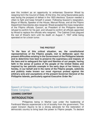 saw this incident as an opportunity to embarrass Governor Wood by
resigning form the Council of State. At the time, the ruling Nacionalista party
was facing the prospect of defeat in the 1923 elections. Quezon needed a
villain to fight and keep himself in power. Following Quezon’s resignation,
Mayor of Manila, Speaker of the House, Manuel Roxas, and all the Filipino
Department Secretaries also resigned. Wood accepted the mass resignation
of the Filipino officials. Quezon, as President of the Philippine senate,
refused to confirm for his part, and refused to confirm all officials appointed
by Wood to replace the officials who resigned. The Cabinet Crisis plagued
the rest of Wood’s term until his death on August 7, 1927 while being
operated on for a brain tumor.
THE PROTEST
"In the face of this critical situation, we, the constitutional
representatives of the Filipino people, met to deliberate upon the
present difficulties existing in the Government of the Philippine Islands
and to determine how best to preserve the supremacy and majesty of
the laws and to safeguard the right and liberties of our people, having
faith in the sense of justice of the people of the United States and
inspired by her patriotic example in the early days of her history, do
hereby, in our behalf and in the name of the Filipino people, solemnly
and publicly make known our most vigorous protest against the
arbitrary acts and usurpations of the present Governor-General of the
Philippine Islands, particularly against Executive Order No."
Speech of Corazon Aquino During the Joint Session of the United
States Congress
LEANING CONTENT
INTRODUCTION
Philippines being in Martial Law under the leadership of
Ferdinand Marcos experienced a lot of brutality from the government. This
urged Corazon Aquino to be a strong advocate for the restoration of
democratic country to bring back the power to Filipino people. To declare
 
