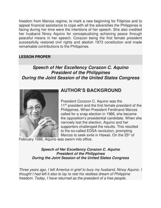 freedom from Marcos regime, to mark a new beginning for Filipinos and to
appeal financial assistance to cope with all the adversities the Philippines is
facing during her time were the intentions of her speech. She also credited
her husband Ninoy Aquino for conceptualizing achieving peace through
peaceful means in her speech. Corazon being the first female president
successfully restored civil rights and abolish 1973 constitution and made
remarkable contributions to the Philippines.
LESSON PROPER
Speech of Her Excellency Corazon C. Aquino
President of the Philippines
During the Joint Session of the United States Congress
AUTHOR’S BACKGROUND
President Corazon C. Aquino was the
11th
president and the first female president of the
Philippines. When President Ferdinand Marcos
called for a snap election in 1986, she became
the opposition’s presidential candidate. When she
narrowly lost the election, Aquino and her
supporters challenged the results. This resulted
to the so-called EDSA revolution, prompting
Marcos to seek exile in Hawaii. On the 25th
of
February 1986, Aquino was sworn into office.
Speech of Her Excellency Corazon C. Aquino
President of the Philippines
During the Joint Session of the United States Congress
Three years ago, I left America in grief to bury my husband, Ninoy Aquino. I
thought I had left it also to lay to rest his restless dream of Philippine
freedom. Today, I have returned as the president of a free people.
 