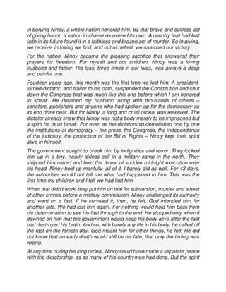 In burying Ninoy, a whole nation honored him. By that brave and selfless act
of giving honor, a nation in shame recovered its own. A country that had lost
faith in its future found it in a faithless and brazen act of murder. So in giving,
we receive, in losing we find, and out of defeat, we snatched our victory.
For the nation, Ninoy became the pleasing sacrifice that answered their
prayers for freedom. For myself and our children, Ninoy was a loving
husband and father. His loss, three times in our lives, was always a deep
and painful one.
Fourteen years ago, this month was the first time we lost him. A president-
turned-dictator, and traitor to his oath, suspended the Constitution and shut
down the Congress that was much like this one before which I am honored
to speak. He detained my husband along with thousands of others –
senators, publishers and anyone who had spoken up for the democracy as
its end drew near. But for Ninoy, a long and cruel ordeal was reserved. The
dictator already knew that Ninoy was not a body merely to be imprisoned but
a spirit he must break. For even as the dictatorship demolished one by one
the institutions of democracy – the press, the Congress, the independence
of the judiciary, the protection of the Bill of Rights – Ninoy kept their spirit
alive in himself.
The government sought to break him by indignities and terror. They locked
him up in a tiny, nearly airless cell in a military camp in the north. They
stripped him naked and held the threat of sudden midnight execution over
his head. Ninoy held up manfully–all of it. I barely did as well. For 43 days,
the authorities would not tell me what had happened to him. This was the
first time my children and I felt we had lost him.
When that didn’t work, they put him on trial for subversion, murder and a host
of other crimes before a military commission. Ninoy challenged its authority
and went on a fast. If he survived it, then, he felt, God intended him for
another fate. We had lost him again. For nothing would hold him back from
his determination to see his fast through to the end. He stopped only when it
dawned on him that the government would keep his body alive after the fast
had destroyed his brain. And so, with barely any life in his body, he called off
the fast on the fortieth day. God meant him for other things, he felt. He did
not know that an early death would still be his fate, that only the timing was
wrong.
At any time during his long ordeal, Ninoy could have made a separate peace
with the dictatorship, as so many of his countrymen had done. But the spirit
 