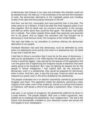 of democracy that inheres in our race and animates this chamber could not
be allowed to die. He held out, in the loneliness of his cell and the frustration
of exile, the democratic alternative to the insatiable greed and mindless
cruelty of the right and the purging holocaust of the left.
And then, we lost him, irrevocably and more painfully than in the past. The
news came to us in Boston. It had to be after the three happiest years of our
lives together. But his death was my country’s resurrection in the courage
and faith by which alone they could be free again. The dictator had called
him a nobody. Two million people threw aside their passivity and escorted
him to his grave. And so began the revolution that has brought me to
democracy’s most famous home, the Congress of the United States.
The task had fallen on my shoulders to continue offering the democratic
alternative to our people.
Archibald Macleish had said that democracy must be defended by arms
when it is attacked by arms and by truth when it is attacked by lies. He failed
to say how it shall be won.
I held fast to Ninoy’s conviction that it must be by the ways of democracy. I
held out for participation in the 1984 election the dictatorship called, even if
I knew it would be rigged. I was warned by the lawyers of the opposition that
I ran the grave risk of legitimizing the foregone results of elections that were
clearly going to be fraudulent. But I was not fighting for lawyers but for the
people in whose intelligence I had implicit faith. By the exercise of
democracy, even in a dictatorship, they would be prepared for democracy
when it came. And then, also, it was the only way I knew by which we could
measure our power even in the terms dictated by the dictatorship.
The people vindicated me in an election shamefully marked by government
thuggery and fraud. The opposition swept the elections, garnering a clear
majority of the votes, even if they ended up, thanks to a corrupt Commission
on Elections, with barely a third of the seats in parliament. Now, I knew our
power.
Last year, in an excess of arrogance, the dictatorship called for its doom in
a snap election. The people obliged. With over a million signatures, they
drafted me to challenge the dictatorship. And I obliged them. The rest is the
history that dramatically unfolded on your television screen and across the
front pages of your newspapers.
 