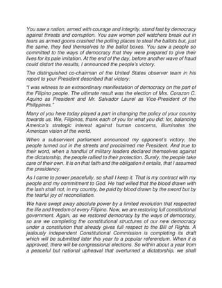 You saw a nation, armed with courage and integrity, stand fast by democracy
against threats and corruption. You saw women poll watchers break out in
tears as armed goons crashed the polling places to steal the ballots but, just
the same, they tied themselves to the ballot boxes. You saw a people so
committed to the ways of democracy that they were prepared to give their
lives for its pale imitation. At the end of the day, before another wave of fraud
could distort the results, I announced the people’s victory.
The distinguished co-chairman of the United States observer team in his
report to your President described that victory:
“I was witness to an extraordinary manifestation of democracy on the part of
the Filipino people. The ultimate result was the election of Mrs. Corazon C.
Aquino as President and Mr. Salvador Laurel as Vice-President of the
Philippines.”
Many of you here today played a part in changing the policy of your country
towards us. We, Filipinos, thank each of you for what you did: for, balancing
America’s strategic interest against human concerns, illuminates the
American vision of the world.
When a subservient parliament announced my opponent’s victory, the
people turned out in the streets and proclaimed me President. And true to
their word, when a handful of military leaders declared themselves against
the dictatorship, the people rallied to their protection. Surely, the people take
care of their own. It is on that faith and the obligation it entails, that I assumed
the presidency.
As I came to power peacefully, so shall I keep it. That is my contract with my
people and my commitment to God. He had willed that the blood drawn with
the lash shall not, in my country, be paid by blood drawn by the sword but by
the tearful joy of reconciliation.
We have swept away absolute power by a limited revolution that respected
the life and freedom of every Filipino. Now, we are restoring full constitutional
government. Again, as we restored democracy by the ways of democracy,
so are we completing the constitutional structures of our new democracy
under a constitution that already gives full respect to the Bill of Rights. A
jealously independent Constitutional Commission is completing its draft
which will be submitted later this year to a popular referendum. When it is
approved, there will be congressional elections. So within about a year from
a peaceful but national upheaval that overturned a dictatorship, we shall
 