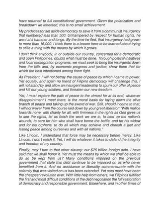have returned to full constitutional government. Given the polarization and
breakdown we inherited, this is no small achievement.
My predecessor set aside democracy to save it from a communist insurgency
that numbered less than 500. Unhampered by respect for human rights, he
went at it hammer and tongs. By the time he fled, that insurgency had grown
to more than 16,000. I think there is a lesson here to be learned about trying
to stifle a thing with the means by which it grows.
I don’t think anybody, in or outside our country, concerned for a democratic
and open Philippines, doubts what must be done. Through political initiatives
and local reintegration programs, we must seek to bring the insurgents down
from the hills and, by economic progress and justice, show them that for
which the best intentioned among them fight.
As President, I will not betray the cause of peace by which I came to power.
Yet equally, and again no friend of Filipino democracy will challenge this, I
will not stand by and allow an insurgent leadership to spurn our offer of peace
and kill our young soldiers, and threaten our new freedom.
Yet, I must explore the path of peace to the utmost for at its end, whatever
disappointment I meet there, is the moral basis for laying down the olive
branch of peace and taking up the sword of war. Still, should it come to that,
I will not waver from the course laid down by your great liberator: “With malice
towards none, with charity for all, with firmness in the rights as God gives us
to see the rights, let us finish the work we are in, to bind up the nation’s
wounds, to care for him who shall have borne the battle, and for his widow
and for his orphans, to do all which may achieve and cherish a just and
lasting peace among ourselves and with all nations.”
Like Lincoln, I understand that force may be necessary before mercy. Like
Lincoln, I don’t relish it. Yet, I will do whatever it takes to defend the integrity
and freedom of my country.
Finally, may I turn to that other slavery: our $26 billion foreign debt. I have
said that we shall honor it. Yet must the means by which we shall be able to
do so be kept from us? Many conditions imposed on the previous
government that stole this debt continue to be imposed on us who never
benefited from it. And no assistance or liberality commensurate with the
calamity that was visited on us has been extended. Yet ours must have been
the cheapest revolution ever. With little help from others, we Filipinos fulfilled
the first and most difficult conditions of the debt negotiation the full restoration
of democracy and responsible government. Elsewhere, and in other times of
 