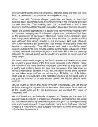 more stringent world economic conditions, Marshall plans and their like were
felt to be necessary companions of returning democracy.
When I met with President Reagan yesterday, we began an important
dialogue about cooperation and the strengthening of the friendship between
our two countries. That meeting was both a confirmation and a new
beginning and should lead to positive results in all areas of common concern.
Today, we face the aspirations of a people who had known so much poverty
and massive unemployment for the past 14 years and yet offered their lives
for the abstraction of democracy. Wherever I went in the campaign, slum
area or impoverished village, they came to me with one cry: democracy! Not
food, although they clearly needed it, but democracy. Not work, although
they surely wanted it, but democracy. Not money, for they gave what little
they had to my campaign. They didn’t expect me to work a miracle that would
instantly put food into their mouths, clothes on their back, education in their
children, and work that will put dignity in their lives. But I feel the pressing
obligation to respond quickly as the leader of a people so deserving of all
these things.
We face a communist insurgency that feeds on economic deterioration, even
as we carry a great share of the free world defenses in the Pacific. These
are only two of the many burdens my people carry even as they try to build
a worthy and enduring house for their new democracy, that may serve as
well as a redoubt for freedom in Asia. Yet, no sooner is one stone laid than
two are taken away. Half our export earnings, $2 billion out of $4 billion,
which was all we could earn in the restrictive markets of the world, went to
pay just the interest on a debt whose benefit the Filipino people never
received.
Still, we fought for honor, and, if only for honor, we shall pay. And yet, should
we have to wring the payments from the sweat of our men’s faces and sink
all the wealth piled up by the bondsman’s two hundred fifty years of
unrequited toil?
Yet to all Americans, as the leader of a proud and free people, I address this
question: has there been a greater test of national commitment to the ideals
you hold dear than that my people have gone through? You have spent many
lives and much treasure to bring freedom to many lands that were reluctant
to receive it. And here you have a people who won it by themselves and need
only the help to preserve it.
 