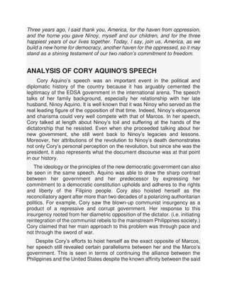 Three years ago, I said thank you, America, for the haven from oppression,
and the home you gave Ninoy, myself and our children, and for the three
happiest years of our lives together. Today, I say, join us, America, as we
build a new home for democracy, another haven for the oppressed, so it may
stand as a shining testament of our two nation’s commitment to freedom.
ANALYSIS OF CORY AQUINO'S SPEECH
Cory Aquino’s speech was an important event in the political and
diplomatic history of the country because it has arguably cemented the
legitimacy of the EDSA government in the international arena. The speech
talks of her family background, especially her relationship with her late
husband, Ninoy Aquino. It is well known that it was Ninoy who served as the
real leading figure of the opposition of that time. Indeed, Ninoy’s eloquence
and charisma could very well compete with that of Marcos. In her speech,
Cory talked at length about Ninoy’s toil and suffering at the hands of the
dictatorship that he resisted. Even when she proceeded talking about her
new government, she still went back to Ninoy’s legacies and lessons.
Moreover, her attributions of the revolution to Ninoy’s death demonstrates
not only Cory’s personal perception on the revolution, but since she was the
president, it also represents what the document discourse was at that point
in our history.
The ideology or the principles of the new democratic government can also
be seen in the same speech. Aquino was able to draw the sharp contrast
between her government and her predecessor by expressing her
commitment to a democratic constitution upholds and adheres to the rights
and liberty of the Filipino people. Cory also hoisted herself as the
reconciliatory agent after more than two decades of a polarizing authoritarian
politics. For example, Cory saw the blown-up communist insurgency as a
product of a repressive and corrupt government. Her response to this
insurgency rooted from her diametric opposition of the dictator. (i.e. initiating
reintegration of the communist rebels to the mainstream Philippines society.)
Cory claimed that her main approach to this problem was through pace and
not through the sword of war.
Despite Cory’s efforts to hoist herself as the exact opposite of Marcos,
her speech still revealed certain parallelisms between her and the Marco’s
government. This is seen in terms of continuing the alliance between the
Philippines and the United States despite the known affinity between the said
 