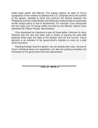 world super power and Marcos. The Aquino regime, as seen in Cory’s
acceptance of the invitation to address the U.S. Congress and to the content
of the speech, decided to build and continue the alliance between the
Philippines and the United States and effectively implemented an essentially
similar foreign policy to that of dictatorship. For example, Cory recognized
that the large sum of foreign debts incurred by the Marcos regime never
benefited the Filipino People. Nevertheless,
Cory expressed her intentions to pay off those debts. Unknown to many
Filipinos was the fact that there was a choice of waiving the said debt
because those were the debt of the dictator and not the country. Cory’s
decision is an indicator of her government’s intention to carry on a debt
driven economy.
Reading through Aquino’s speech, we can already take cues, not just on
Cory’s individual ideas and aspirations, but also the guiding principles and
framework of the government that she represented.
**************END OF WEEK 8*************
 