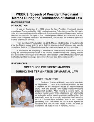 WEEK 9: Speech of President Ferdinand
Marcos During the Termination of Martial Law
LEARNING CONTENT
INTRODUCTION:
It was on September 21, 1972 when the late President Ferdinand Marcos
promulgated Proclamation No. 1081, placing the entire Philippines under Martial Law in
order to protect the integrity of the Republic from the rising wave of lawlessness and the
threat of a communist insurgency. This curtailed press freedom and other civil liberties,
closed down Congress and media establishments, and caused the arrest of opposition
leaders and militant activists.
Then, by virtue of Proclamation No. 2045, Marcos lifted the state of martial law to
show the Filipino people and the world that the situation in the Philippines was back to
normal and that the 1973 Constitution and the government were working smoothly.
In this lesson, we are going to examine the speech made by President Marcos
during the termination of Martial law in the country, titled Encounter with Destiny. We will
also discover how the legacy of the Marcos administration and the Martial Law continues
to affect our political landscape as we move forward as a democratic country.
LESSON PROPER
SPEECH OF PRESIDENT MARCOS
DURING THE TERMINATION OF MARTIAL LAW
ABOUT THE AUTHOR
Ferdinand Emmanuel Edralin Marcos Sr. was born
on September 11, 1917, in Ilocos Norte province. He was
a member of the Philippine House of Representatives
(1949-1959) and Senate (1959-1965) before winning the
presidential election. After winning a second term, he
declared martial law in 1972, establishing with wife Imelda
an autocratic regime based on widespread favoritism that
eventually leads to economic stagnation and recurring
reports of human rights violations. Marcos held onto the
presidency until 1986 when his people rose against his
dictatorial rule and he was forced to flee. He died on
September 28, 1989 in exile in Honolulu, Hawaii.
 