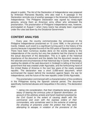 played in public. The Act of the Declaration of Independence was prepared
by Ambrosio Rianzares Bautista, who also read it. A passage in the
Declaration reminds one of another passage in the American Declaration of
Independence. The Philippine Declaration was signed by ninety-eight
persons, among them an American army officer who witnessed the
proclamation. The proclamation of Philippine independence was, however,
promulgated on August 1 when many towns has already been organized
under the rules laid down by the Dictatorial Government.
CONTENT ANALYSIS
Every year, the country commemorates the anniversary of the
Philippine Independence proclaimed on 12 June 1898, in the province of
Cavite. Indeed, such event is a significant turning point in the history of the
country because it signaled the end of the 333 years of Spanish colonization.
There have been numerous studies done on the events leading to the
independence of the country but very few students had the chance to read
the actual document of the declaration. This is in spite of the historical
importance of the document and the details that the document reveals on
the rationale and circumstances of that historical day in Cavite. Interestingly,
reading the details of the said document in hindsight is telling of the kind of
government that was created under Aguinaldo, and the forthcoming hand of
the United States of America in the next few years of the newly created
republic. The declaration was a short 2,000-word document, which
summarized the reason behind the revolution against Spain, the war for
independence, and the future of the new republic under Emilio Aguinaldo.
The proclamation commenced with a characterization of the conditions
in the Philippines during the Spanish colonial period. The document
specifically mentioned abuses and inequalities in the colony. The declaration
says:
"...taking into consideration, that their inhabitants being already
weary of bearing the ominous yoke of Spanish domination, on
account of the arbitrary arrests and harsh treatment practiced by
the Civil Guard to the extent of causing death with the
connivance and even with the express orders of their
commanders, who sometimes went to the extreme of ordering
the shooting of prisoners under the pretext that they were
attempting to escape, in violation of the provisions of the
 