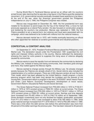 During World War II, Ferdinand Marcos served as an officer with his country's
armed forces, later claiming that he was also a top figure in the Filipino guerrilla resistance
movement. (U.S. governmental records eventually revealed these assertions to be false.)
At the end of the war, when the American government granted the Philippines
independence on July 4, 1946, the Philippine Congress was created.
Marcos was inaugurated on December 30, 1965. His first presidential term was
notable for his decision to send troops into the fray of the Vietnam War, a move he had
previously opposed as a Liberal Party senator. He also focused on construction projects
and bolstering the country's rice production. Marcos was reelected in 1969, the first
Filipino president to win a second term, but violence and fraud were associated with his
campaign, which was believed to be funded with millions from the national treasury.
Marcos decreed martial law in 1972, with Imelda eventually becoming an official
who often appointed her relatives to lucrative governmental and industrial positions.
CONTEXTUAL & CONTENT ANALYSIS
On September 21, 1972, President Ferdinand Marcos placed the Philippines under
Martial Law. The declaration issued under the Proclamation 1081 suspended the civil
rights and imposed military authority in the country. Marcos defended the declaration
stressing the need for extra powers to suppress the rising wave of violence allegedly
caused by communists.
Marcos wants to save the republic from evil elements like communists by declaring
the Military Law. Instead of losing and losing communists, their members grew stronger
and more, they fueled against the Marcos regime.
Marcos wanted to change society through the Military Law. He already changed
society because the Filipinos are already afraid of him. Social reforms also included the
implementation of a nutrition program. There are 4,000-daycare centers all over the land.
Their model, which has been adopted by the United Nations—health program, a family
planning program which had been long denied the humblest and the poorest of the
countrymen. Government reform a program in the word “PLEDGES” which means Peace
and Order; Land Reform; Economic Development; Development of moral values;
Government Reform; Educational Reforms and Social Services.
The Gross National Product increased from P55,526 million in 1972 to P192,911
million in 1979 at 1972 constant prices or P269,781 million at current prices. The Gross
National Product increased from P55,526 million in 1972 to P192,911 million in 1979 at
1972 constant prices or P269,781 million at current prices. Savings and time deposits
have increased from P5,402 million in 1972 to P49,116 million as of September 1980.
Gross domestic investments have not only doubled but trebled, quadrupled, quintupled.
From P11,573 million in 1972, it was increased to about P78,198 million in 1980, while
gross national savings increased from P11,679 million in 1972 to P62,395 million in 1980.
There was a time when the debt service ratio before this administration was more than
40 percent of the dollar earnings the previous year. This has been reduced to 20 percent;
 