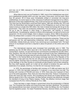 and now, as of 1980, reduced to 18.72 percent of foreign exchange earnings in the
previous year.
When Marcos took over as President in 1965, most of the indebtedness was short-
term indebtedness payable within one year, two years, three years, and five years. More
than 90 percent. All of these were immediately shifted or converted into long-term
indebtedness, for some reason or other, because of inefficient management of our affairs.
Because of their bad creditworthiness, they could not borrow any money from anywhere.
The most that the World Bank could lend them before 1965 was 40million.By 1975 and
1976, the World Bank had changed its opinion of the Philippines so much so that it was
ready to lend at a single time 500 million. But most of these borrowings did not go to the
government. They went into productive enterprises. The borrowings of government do
not go to pay for salaries or what those, in government, call ordinary or current
expenditures—housekeeping, salaries of officers and employees, as well as furniture and
equipment. On the current budget, there is always a surplus. Since 1965 to the present,
there has always been a surplus in the current budget of the Republic of the Philippines.
They have borrowed but only for purposes of productive enterprise. These are the
self-paying and the self-regenerating enterprises which people must support. And,
incidentally, nobody lends you money if you cannot put up a counterpart fund. The least
amount of counterpart fund that is required is about 50 percent of the entire cost of the
project.
The international reserves were increased from practically zero in 1965. The
statistics say the US 282 million were left in the Central Bank. When Marcos asked the
Central Bank, however, he was told that their commitments exceeded the US 300 million.
And, therefore, they did not have enough foreign exchange to pay their indebtedness as
of 1965. The foreign exchange reserves were practically zero. And later they have the US
$3.1 billion in the Central Bank as the foreign exchange reserves of the Republic of the
Philippines. It was said truly that the rich will grow richer because they have the funds
and the capital. And they have no intention of confiscating private property. It is not a part
of the ideology of the New Society to confiscate private property and private enterprise.
But they shall regulate wealth so it shall not be utilized to brutalize the poor and the
weakness of our people. And thus, it is that the rich must pay heavier taxes.
In 1972, the percentage of families with incomes of P1,999 and below was 24.3
percent. In 1979, this had been reduced to 11.2 percent, or by more than one-half. The
families with incomes of P30,000 and more. In 1972, there was only 5 percent of them
out of the entire population. Now, there are more than twice that. There is 12.8 percent of
those who have this high income. And considering that almost all of these families that
Marcos speak of life in the rural areas, the New Society certainly has effectively changed
the standard of living of the Filipino masses. Finally, the effective minimum wage had
increased from P4.75 in 1972 to P23.30-24.70 in 1980.
There has been a major change in government since the proclamation of Martial
Law. The Congress that makes and outsourcing laws has been abolished. The senators
and representatives have been removed from duty. Under the Military Act, the President
had the legislative power. He made Presidential Decrees, General Orders, and Letter of
 