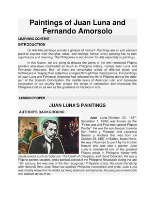 Paintings of Juan Luna and
Fernando Amorsolo
LEARNING CONTENT
INTRODUCTION
Do Arts like paintings provide a glimpse of history? Paintings are art and painters
paint to express their thoughts, ideas, and feelings; hence, every painting has its own
significance and meaning. The Philippines is also known for arts especially in paintings.
In this lesson, we are going to discuss the works of the well-renowned Filipino
painters who have contributed so much to Philippine history, namely Juan Luna and
Fernando Amorsolo. Both of them are remarkable artists of different styles and
techniques in relaying their subjective energies through their masterpieces. The paintings
of Juan Luna and Fernando Amorsolo had reflected the life of Filipinos during the latter
part of the Spanish Colonization, the middle years of American rule, and Japanese
occupation in our country that arouse the sense of nationalism and showcase the
Philippine Culture as well as the greatness of Filipinos in arts.
LESSON PROPER
JUAN LUNA'S PAINTINGS
AUTHOR’S BACKGROUND
Juan Luna (October 23, 1857-
December 7, 1899) was known as the
“Finest arts and First International Filipino
Painter”. He was the son Juaquin Luna de
San Pedro y Posadas and Laureana
Novicio y Ancheta that was born on
October 23, 1857, in Badoc, Ilocos Norte.
He was influenced to paint by his brother
Manuel who was also a painter. Juan
Luna is considered one of the greatest
Filipino artists in Philippine history with
masterpieces such as Solarium, The Death of Cleopatra, and Blood Compact. He was a
Filipino painter, sculptor, and a political activist of the Philippine Revolution during the late
19th century. He was one of the first recognized Philippine artists. His close friendship
with National Hero Jose Rizal has sparked Philippine nationalism and pride. Juan Luna
was mostly known for his works as being dramatic and dynamic, focusing on romanticism
and realism styles of art.
 
